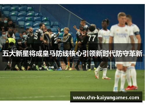 五大新星将成皇马防线核心引领新时代防守革新