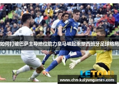 如何打破巴萨主导地位助力皇马崛起重塑西班牙足球格局