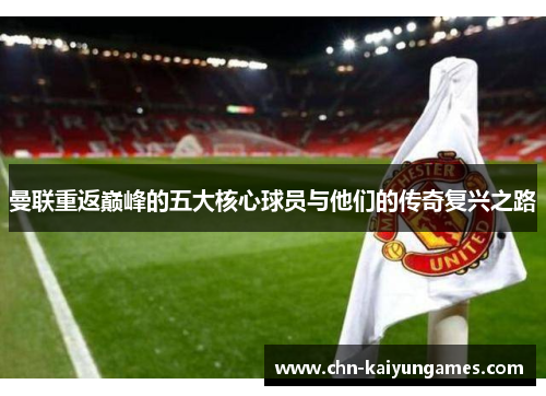 曼联重返巅峰的五大核心球员与他们的传奇复兴之路