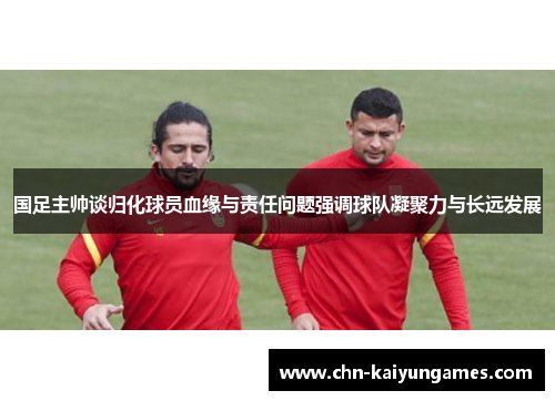 国足主帅谈归化球员血缘与责任问题强调球队凝聚力与长远发展