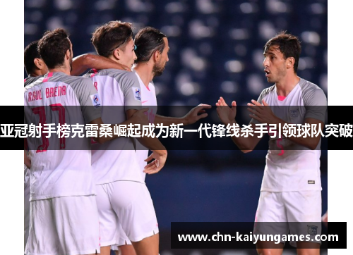 亚冠射手榜克雷桑崛起成为新一代锋线杀手引领球队突破